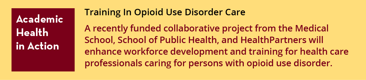 Academic Health in Action: Training In Opioid Use Disorder Care  A recently funded collaborative project from the Medical School, School of Public Health, and HealthPartners will enhance workforce development and training for health care professionals caring for persons with opioid use disorder. 