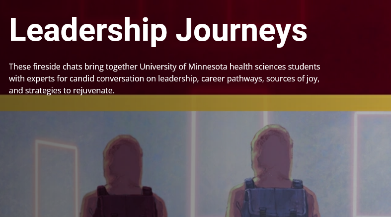 Leadership Journeys These fireside chats bring together University of Minnesota health sciences students with experts for candid conversation on leadership, career pathways, sources of joy, and strategies to rejuvenate.