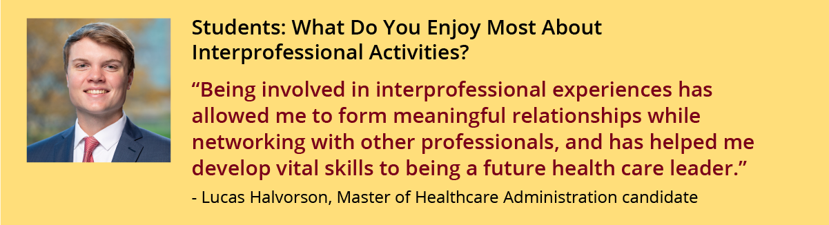 Being involved in interprofessional experiences has allowed me to form meaningful relationships while networking with other professionals, and has helped me develop vital skills to being a future health care leader.” - Lucas Halvorson, Master of Healthcare