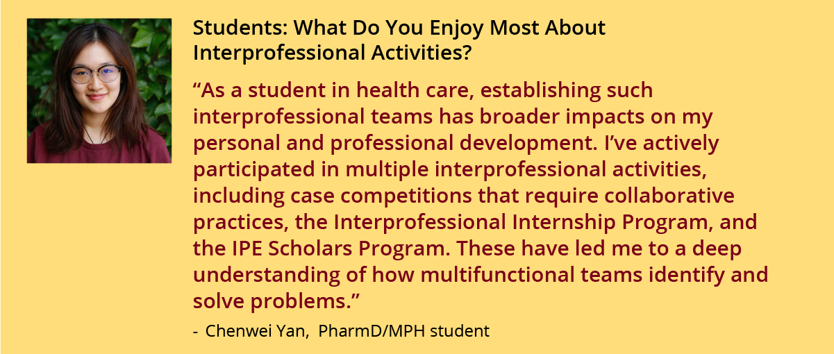 As a student in health care, establishing such interprofessional teams has broader impacts on my personal and professional development. I’ve actively participated in multiple interprofessional activities, including case competitions that require collaborative practices, the Interprofessional Internship Program, and the IPE Scholars Program. These have led me to a deep understanding of how multifunctional teams identify and solve problems. 